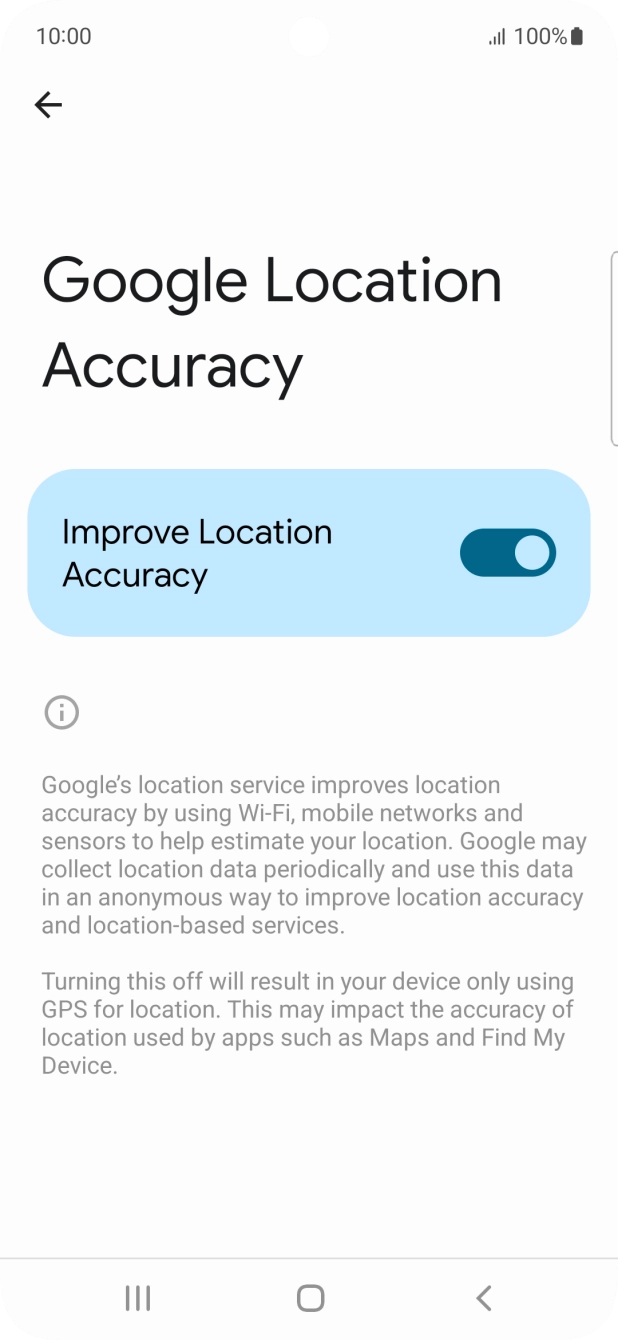 If you press the indicator next to 'Improve Location Accuracy' to turn off the function, your phone can find your exact position using the GPS satellites but it may take longer as there is no access to supplementary information from the mobile network or nearby WiFi networks. If you press the indicator next to 'Improve Location Accuracy' to turn off the function, your phone can find your exact position using the GPS satellites but it may take longer as there is no access to supplementary information from the mobile network or nearby WiFi networks.