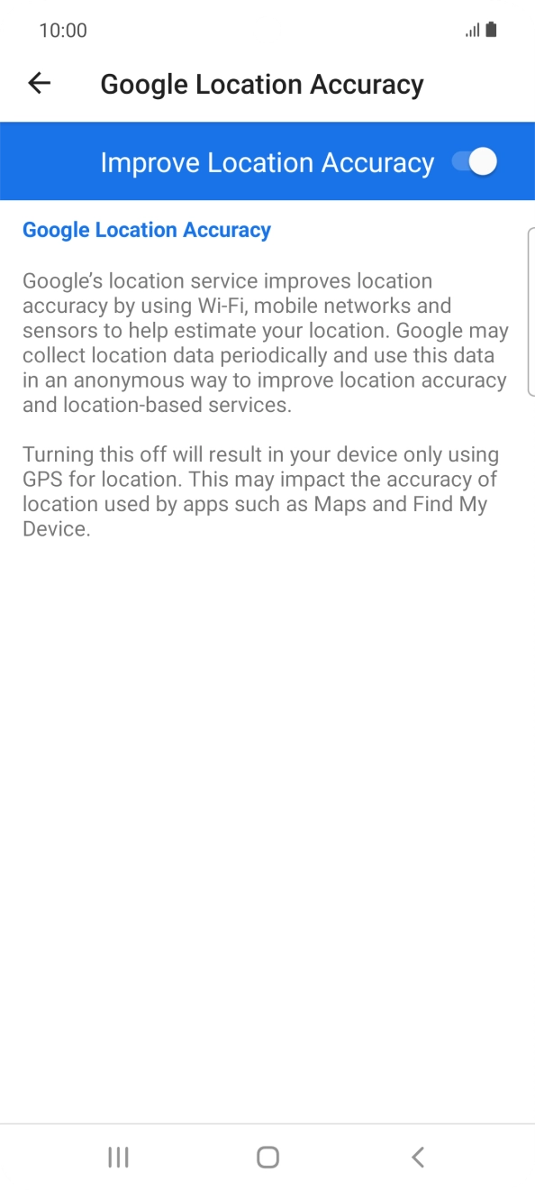 If you press the indicator next to 'Improve Location Accuracy' to turn off the function, your phone can find your exact position using the GPS satellites but it may take longer as there is no access to supplementary information from the mobile network or nearby WiFi networks. If you press the indicator next to 'Improve Location Accuracy' to turn off the function, your phone can find your exact position using the GPS satellites but it may take longer as there is no access to supplementary information from the mobile network or nearby WiFi networks.