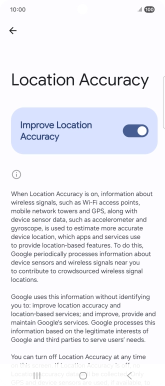 If you press the indicator next to 'Improve Location Accuracy' to turn off the function, your phone can find your exact position using the GPS satellites but it may take longer as there is no access to supplementary information from the mobile network or nearby WiFi networks. If you press the indicator next to 'Improve Location Accuracy' to turn off the function, your phone can find your exact position using the GPS satellites but it may take longer as there is no access to supplementary information from the mobile network or nearby WiFi networks.