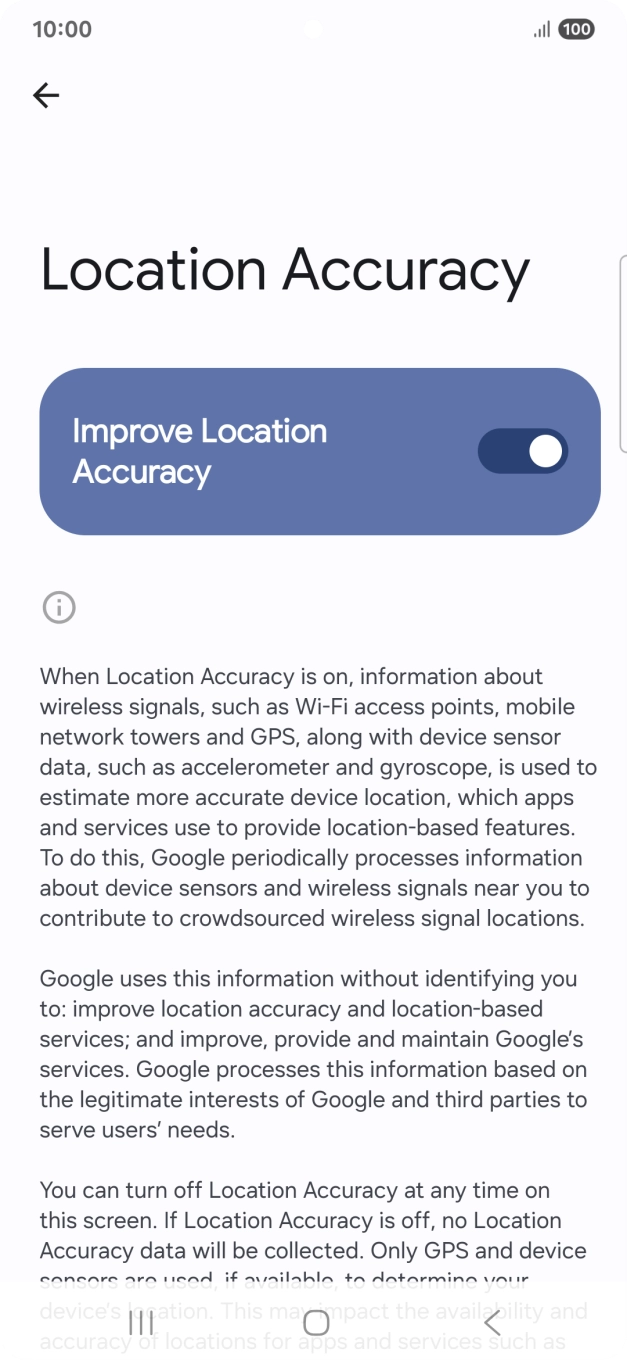 If you press the indicator next to 'Improve Location Accuracy' to turn off the function, your phone can find your exact position using the GPS satellites but it may take longer as there is no access to supplementary information from the mobile network or nearby WiFi networks. If you press the indicator next to 'Improve Location Accuracy' to turn off the function, your phone can find your exact position using the GPS satellites but it may take longer as there is no access to supplementary information from the mobile network or nearby WiFi networks.