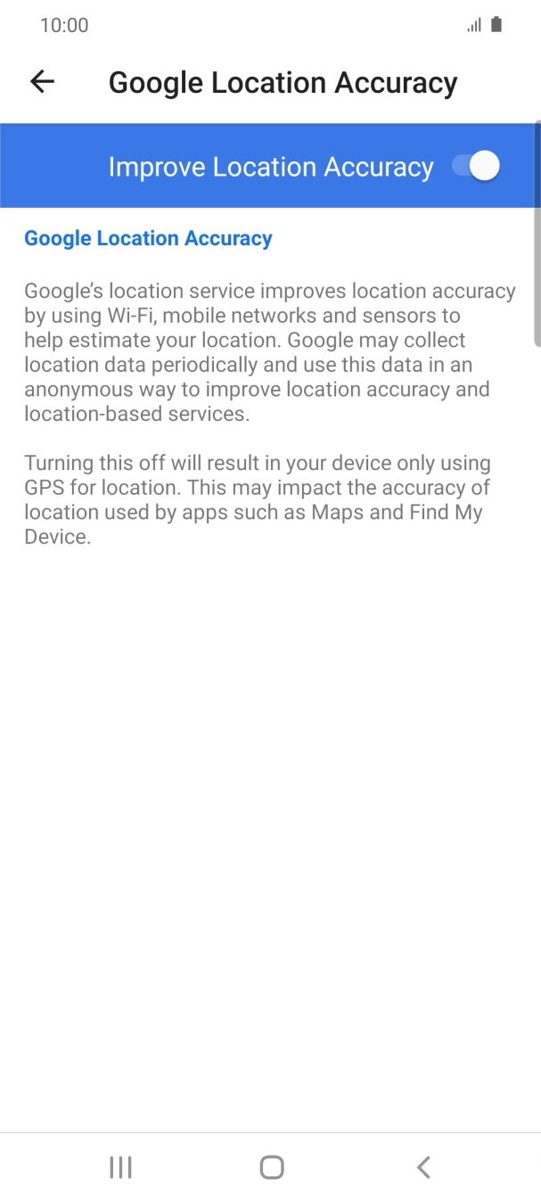 If you press the indicator next to 'Improve Location Accuracy' to turn off the function, your phone can find your exact position using the GPS satellites but it may take longer as there is no access to supplementary information from the mobile network or nearby WiFi networks. If you press the indicator next to 'Improve Location Accuracy' to turn off the function, your phone can find your exact position using the GPS satellites but it may take longer as there is no access to supplementary information from the mobile network or nearby WiFi networks.