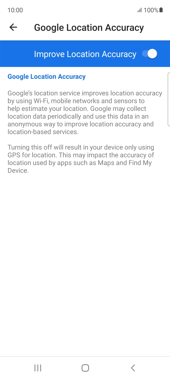 If you press the indicator next to 'Improve Location Accuracy' to turn off the function, your phone can find your exact position using the GPS satellites but it may take longer as there is no access to supplementary information from the mobile network or nearby WiFi networks. If you press the indicator next to 'Improve Location Accuracy' to turn off the function, your phone can find your exact position using the GPS satellites but it may take longer as there is no access to supplementary information from the mobile network or nearby WiFi networks.