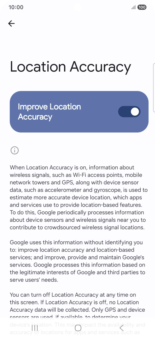 If you press the indicator next to 'Improve Location Accuracy' to turn off the function, your phone can find your exact position using the GPS satellites but it may take longer as there is no access to supplementary information from the mobile network or nearby WiFi networks.