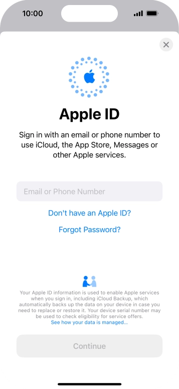 If you don't have an Apple ID, press Don't have an Apple ID? and follow the instructions on the screen to create an Apple ID. If you don't have an Apple ID, press Don't have an Apple ID? and follow the instructions on the screen to create an Apple ID.