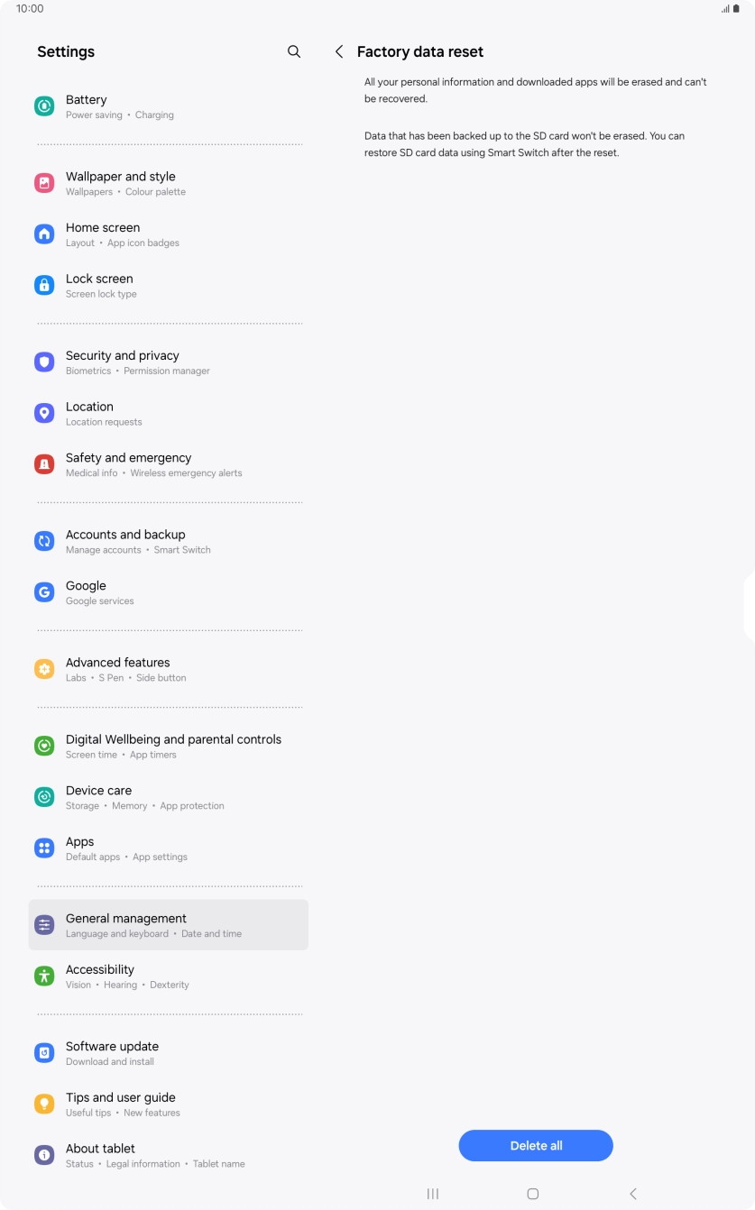 Press Delete all. Wait a moment while the factory default settings are restored. Follow the instructions on the screen to set up your tablet and prepare it for use. Press Delete all. Wait a moment while the factory default settings are restored. Follow the instructions on the screen to set up your tablet and prepare it for use.