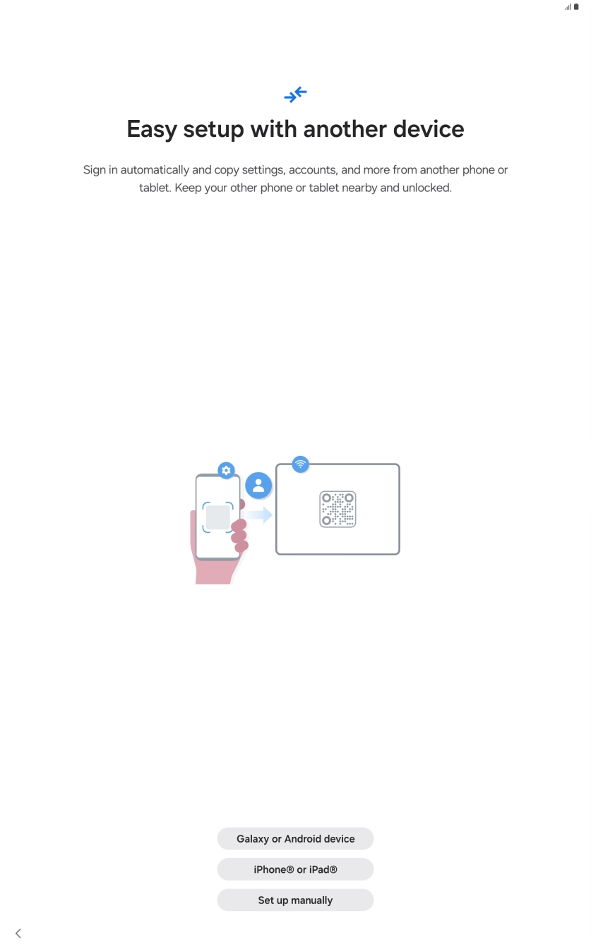 Press the required setting and follow the instructions on the screen to transfer the content from another device or press Set up manually. Press the required setting and follow the instructions on the screen to transfer the content from another device or press Set up manually.