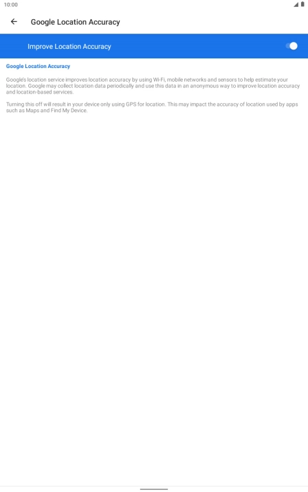 If you press the indicator next to 'Improve Location Accuracy' to turn off the function, your tablet can find your exact position using the GPS satellites but it may take longer as there is no access to supplementary information from the mobile network or nearby WiFi networks. If you press the indicator next to 'Improve Location Accuracy' to turn off the function, your tablet can find your exact position using the GPS satellites but it may take longer as there is no access to supplementary information from the mobile network or nearby WiFi networks.