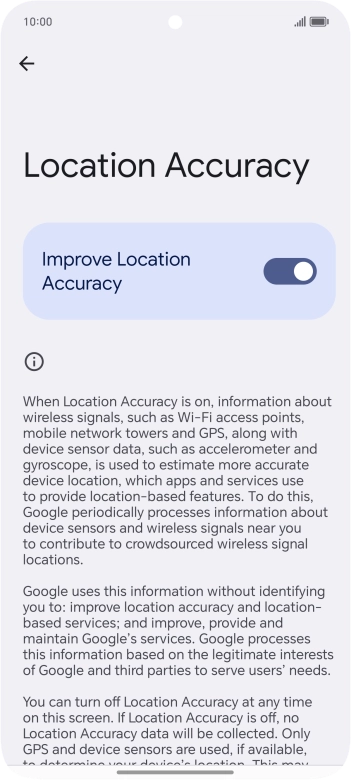 If you press the indicator next to 'Improve Location Accuracy' to turn off the function, your phone can find your exact position using the GPS satellites but it may take longer as there is no access to supplementary information from the mobile network or nearby WiFi networks.