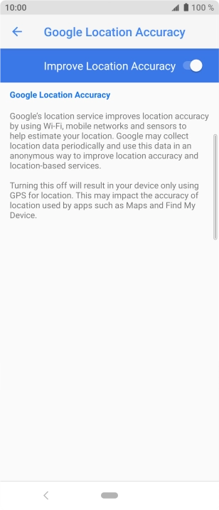 Press the indicator next to 'Improve Location Accuracy' to turn off the function. If you turn on the function, your phone can find your exact position but it may take longer as there is no access to supplementary information from the mobile network or nearby WiFi networks.