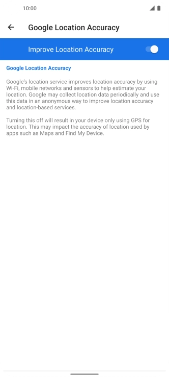 If you press the indicator next to 'Improve Location Accuracy' to turn off the function, your phone can find your exact position using the GPS satellites but it may take longer as there is no access to supplementary information from the mobile network or nearby WiFi networks.