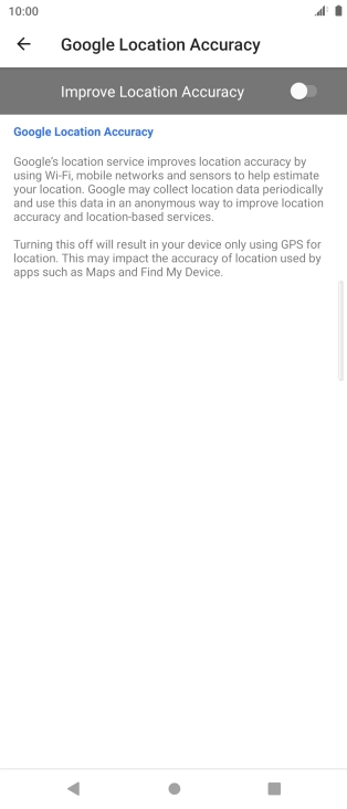 Press the indicator next to 'Improve Location Accuracy' to turn on the function. If you turn on the function, your phone can find your exact position using the GPS satellites, the mobile network and nearby WiFi networks. Satellite-based GPS requires a clear view of the sky. Press the indicator next to 'Improve Location Accuracy' to turn on the function. If you turn on the function, your phone can find your exact position using the GPS satellites, the mobile network and nearby WiFi networks. Satellite-based GPS requires a clear view of the sky.