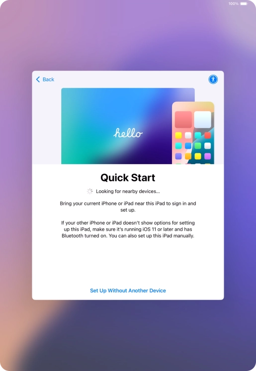 Follow the instructions on the screen to transfer content from another device running iOS 11 or later or press Set Up Without Another Device. Follow the instructions on the screen to transfer content from another device running iOS 11 or later or press Set Up Without Another Device.