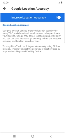 Press the indicator next to 'Improve Location Accuracy' to turn off the function. If you turn off the function, your phone can find your exact position using the GPS satellites but it may take longer as there is no access to supplementary information from the mobile network or nearby WiFi networks.