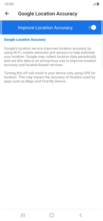 Press the indicator next to 'Improve Location Accuracy' to turn off the function. If you turn off the function, your phone can find your exact position using the GPS satellites but it may take longer as there is no access to supplementary information from the mobile network or nearby WiFi networks.