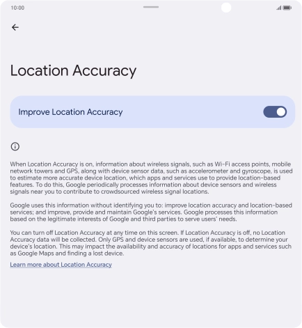 If you press the indicator next to 'Improve Location Accuracy' to turn off the function, your phone can find your exact position using the GPS satellites but it may take longer as there is no access to supplementary information from the mobile network or nearby WiFi networks.