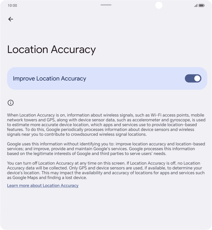 If you press the indicator next to 'Improve Location Accuracy' to turn off the function, your phone can find your exact position using the GPS satellites but it may take longer as there is no access to supplementary information from the mobile network or nearby WiFi networks. If you press the indicator next to 'Improve Location Accuracy' to turn off the function, your phone can find your exact position using the GPS satellites but it may take longer as there is no access to supplementary information from the mobile network or nearby WiFi networks.