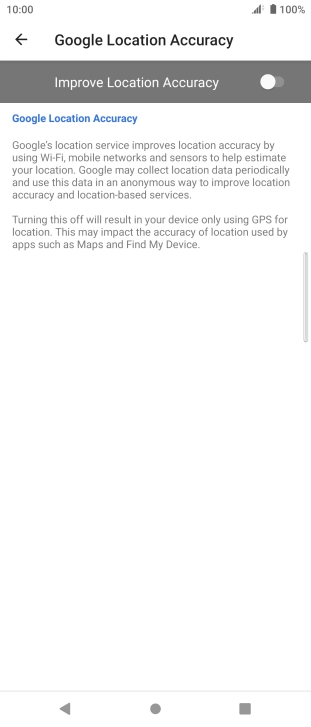 Press the indicator next to 'Improve Location Accuracy' to turn on the function. If you turn on the function, your phone can find your exact position using the GPS satellites, the mobile network and nearby WiFi networks. Satellite-based GPS requires a clear view of the sky. Press the indicator next to 'Improve Location Accuracy' to turn on the function. If you turn on the function, your phone can find your exact position using the GPS satellites, the mobile network and nearby WiFi networks. Satellite-based GPS requires a clear view of the sky.
