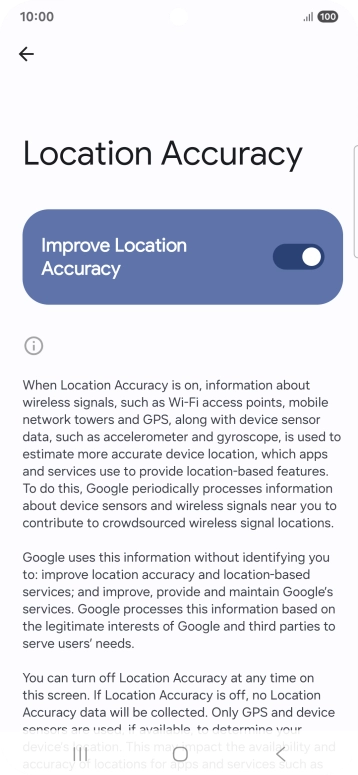 If you press the indicator next to 'Improve Location Accuracy' to turn off the function, your phone can find your exact position using the GPS satellites but it may take longer as there is no access to supplementary information from the mobile network or nearby WiFi networks. If you press the indicator next to 'Improve Location Accuracy' to turn off the function, your phone can find your exact position using the GPS satellites but it may take longer as there is no access to supplementary information from the mobile network or nearby WiFi networks.