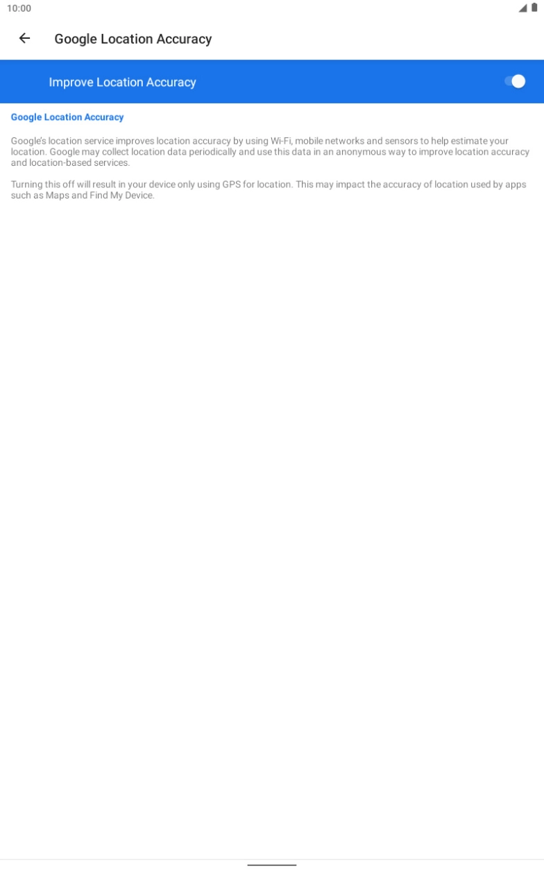 If you press the indicator next to 'Improve Location Accuracy' to turn off the function, your tablet can find your exact position using the GPS satellites but it may take longer as there is no access to supplementary information from the mobile network or nearby WiFi networks. If you press the indicator next to 'Improve Location Accuracy' to turn off the function, your tablet can find your exact position using the GPS satellites but it may take longer as there is no access to supplementary information from the mobile network or nearby WiFi networks.