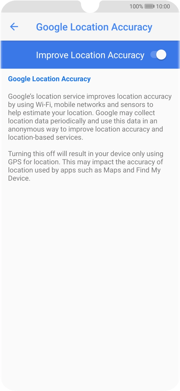 If you press the indicator next to 'Improve Location Accuracy' to turn off the function, your phone can find your exact position using the GPS satellites but it may take longer as there is no access to supplementary information from the mobile network or nearby WiFi networks. If you press the indicator next to 'Improve Location Accuracy' to turn off the function, your phone can find your exact position using the GPS satellites but it may take longer as there is no access to supplementary information from the mobile network or nearby WiFi networks.