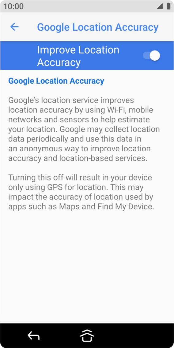 If you press the indicator next to 'Improve Location Accuracy' to turn off the function, your phone can find your exact position using the GPS satellites but it may take longer as there is no access to supplementary information from the mobile network or nearby WiFi networks. If you press the indicator next to 'Improve Location Accuracy' to turn off the function, your phone can find your exact position using the GPS satellites but it may take longer as there is no access to supplementary information from the mobile network or nearby WiFi networks.