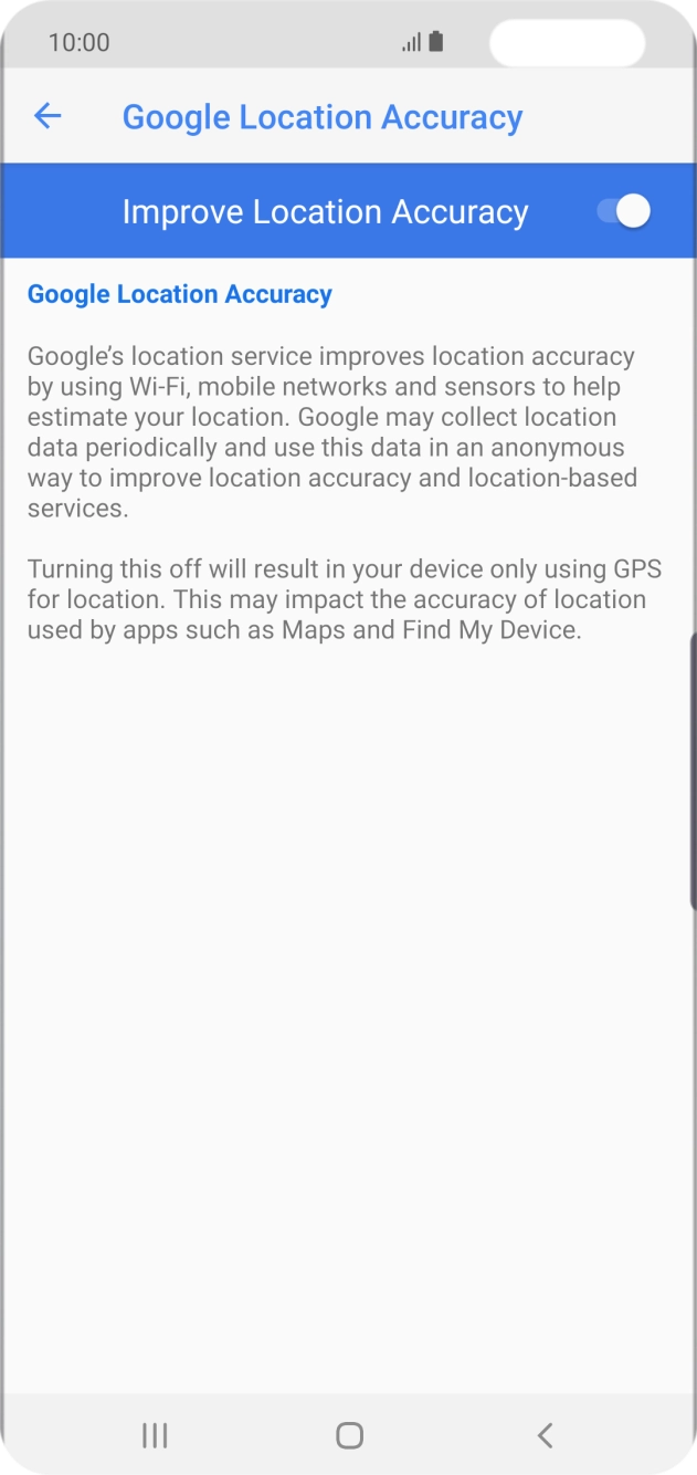 If you press the indicator next to 'Improve Location Accuracy' to turn off the function, your phone can find your exact position using the GPS satellites but it may take longer as there is no access to supplementary information from the mobile network or nearby WiFi networks. If you press the indicator next to 'Improve Location Accuracy' to turn off the function, your phone can find your exact position using the GPS satellites but it may take longer as there is no access to supplementary information from the mobile network or nearby WiFi networks.