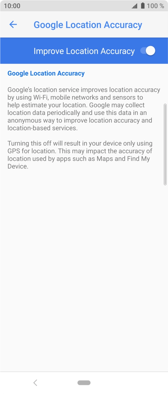 Press the indicator next to 'Improve Location Accuracy' to turn off the function. If you turn on the function, your phone can find your exact position but it may take longer as there is no access to supplementary information from the mobile network or nearby WiFi networks. Press the indicator next to 'Improve Location Accuracy' to turn off the function. If you turn on the function, your phone can find your exact position but it may take longer as there is no access to supplementary information from the mobile network or nearby WiFi networks.