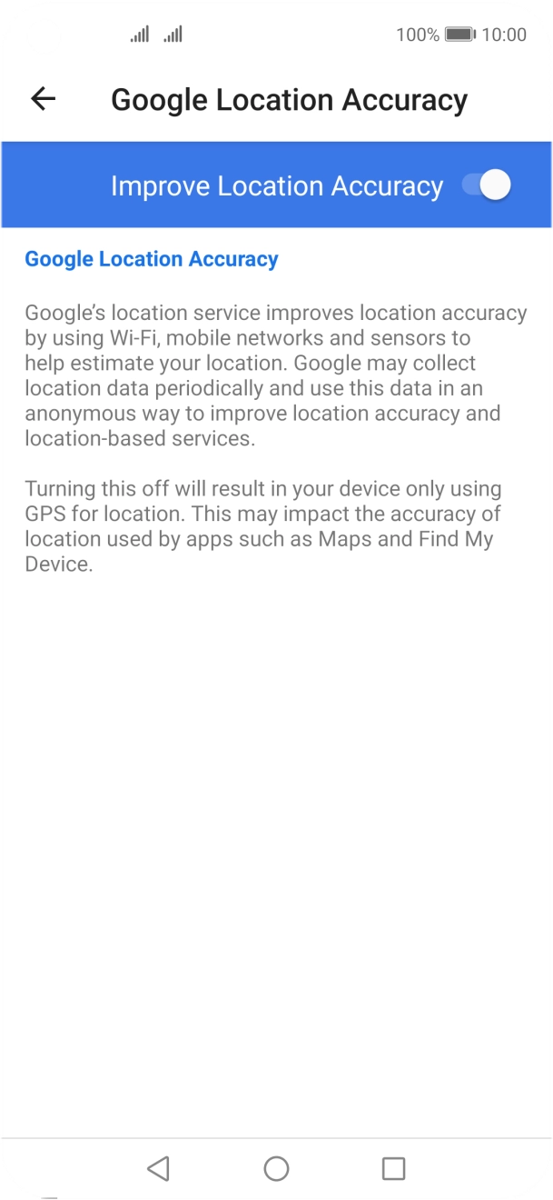 If you press the indicator next to 'Improve Location Accuracy' to turn off the function, your phone can find your exact position using the GPS satellites but it may take longer as there is no access to supplementary information from the mobile network or nearby WiFi networks. If you press the indicator next to 'Improve Location Accuracy' to turn off the function, your phone can find your exact position using the GPS satellites but it may take longer as there is no access to supplementary information from the mobile network or nearby WiFi networks.