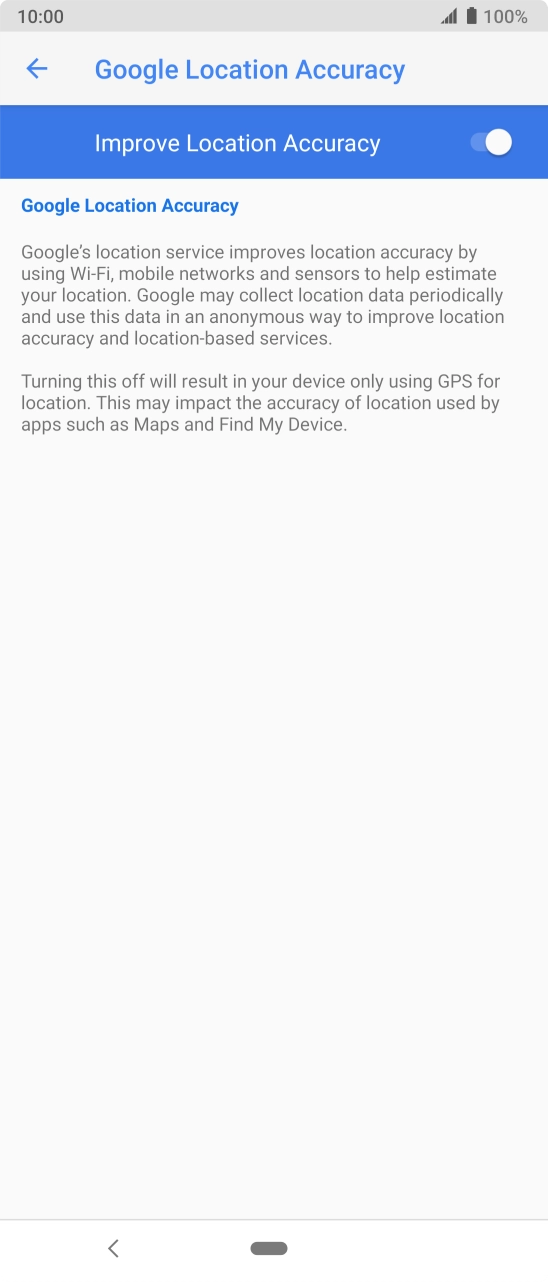 If you press the indicator next to 'Improve Location Accuracy' to turn off the function, your phone can find your exact position using the GPS satellites but it may take longer as there is no access to supplementary information from the mobile network or nearby WiFi networks. If you press the indicator next to 'Improve Location Accuracy' to turn off the function, your phone can find your exact position using the GPS satellites but it may take longer as there is no access to supplementary information from the mobile network or nearby WiFi networks.