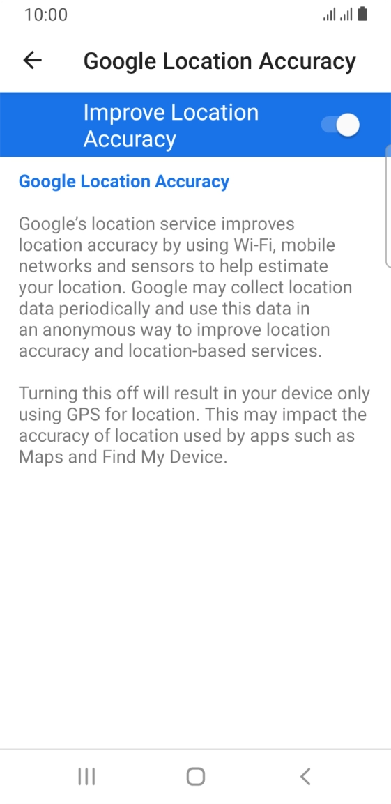 If you press the indicator next to 'Improve Location Accuracy' to turn off the function, your phone can find your exact position using the GPS satellites but it may take longer as there is no access to supplementary information from the mobile network or nearby WiFi networks. If you press the indicator next to 'Improve Location Accuracy' to turn off the function, your phone can find your exact position using the GPS satellites but it may take longer as there is no access to supplementary information from the mobile network or nearby WiFi networks.