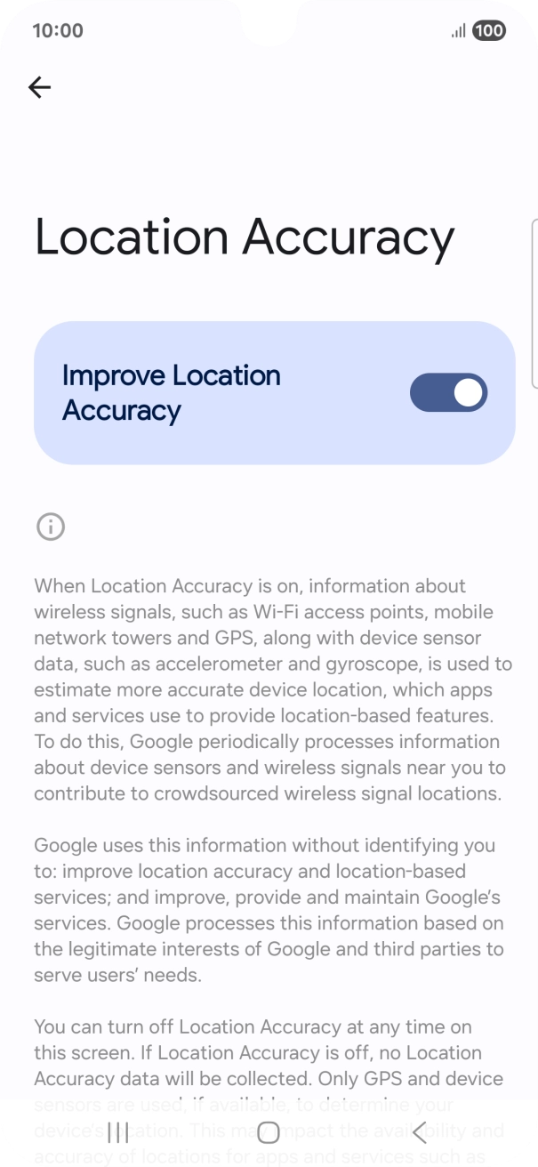 If you press the indicator next to 'Improve Location Accuracy' to turn off the function, your phone can find your exact position using the GPS satellites but it may take longer as there is no access to supplementary information from the mobile network or nearby WiFi networks. If you press the indicator next to 'Improve Location Accuracy' to turn off the function, your phone can find your exact position using the GPS satellites but it may take longer as there is no access to supplementary information from the mobile network or nearby WiFi networks.