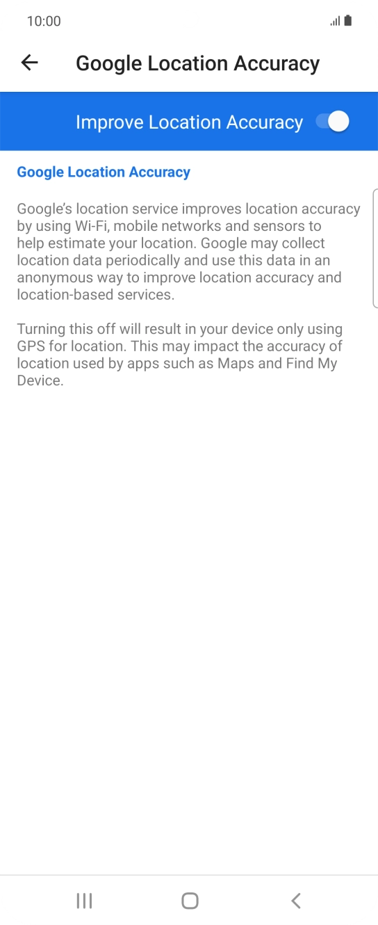 If you press the indicator next to 'Improve Location Accuracy' to turn off the function, your phone can find your exact position using the GPS satellites but it may take longer as there is no access to supplementary information from the mobile network or nearby WiFi networks. If you press the indicator next to 'Improve Location Accuracy' to turn off the function, your phone can find your exact position using the GPS satellites but it may take longer as there is no access to supplementary information from the mobile network or nearby WiFi networks.