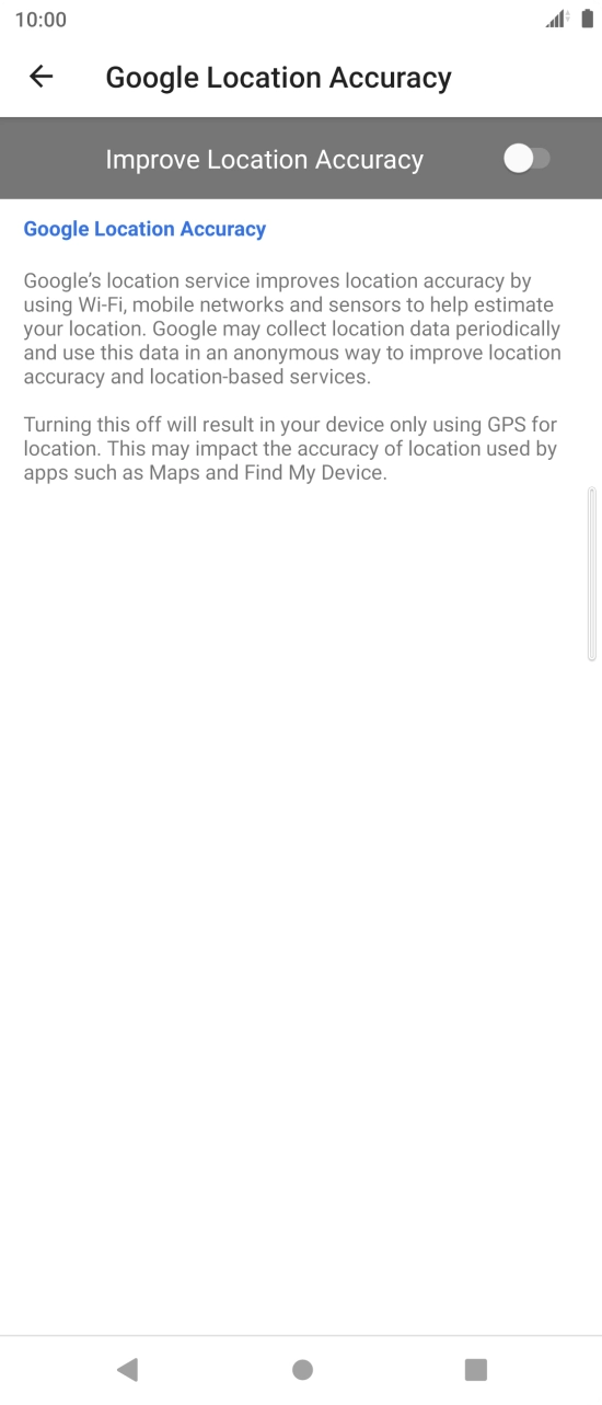 Press the indicator next to 'Improve Location Accuracy' to turn on the function. If you turn on the function, your phone can find your exact position using the GPS satellites, the mobile network and nearby WiFi networks. Satellite-based GPS requires a clear view of the sky. Press the indicator next to 'Improve Location Accuracy' to turn on the function. If you turn on the function, your phone can find your exact position using the GPS satellites, the mobile network and nearby WiFi networks. Satellite-based GPS requires a clear view of the sky.