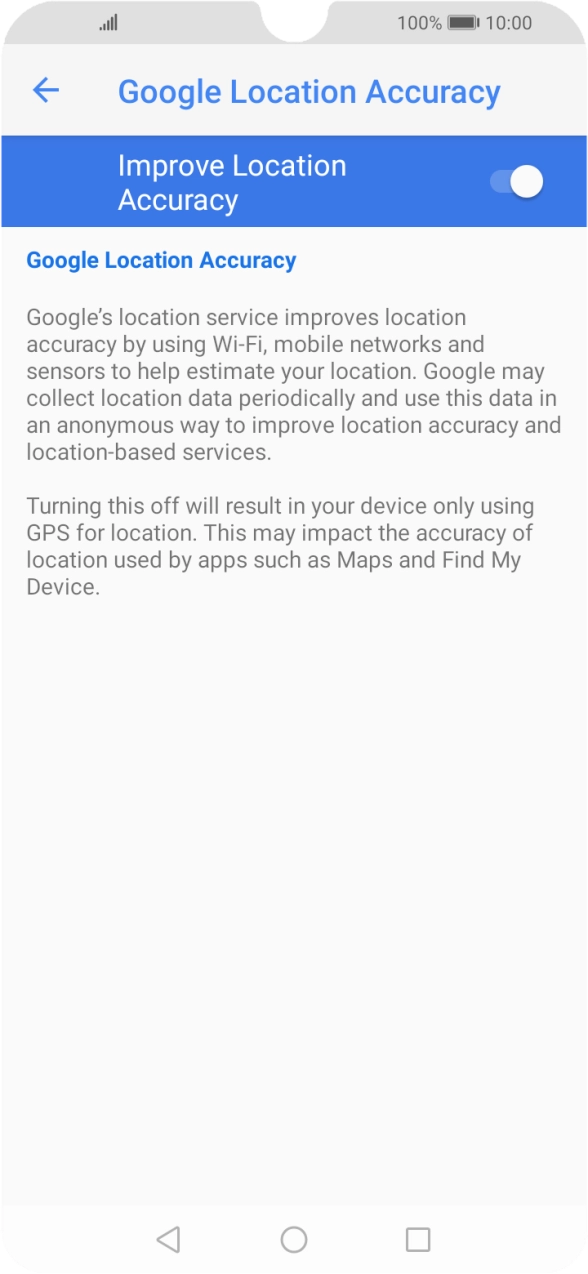 If you press the indicator next to 'Improve Location Accuracy' to turn off the function, your phone can find your exact position using the GPS satellites but it may take longer as there is no access to supplementary information from the mobile network or nearby WiFi networks. If you press the indicator next to 'Improve Location Accuracy' to turn off the function, your phone can find your exact position using the GPS satellites but it may take longer as there is no access to supplementary information from the mobile network or nearby WiFi networks.