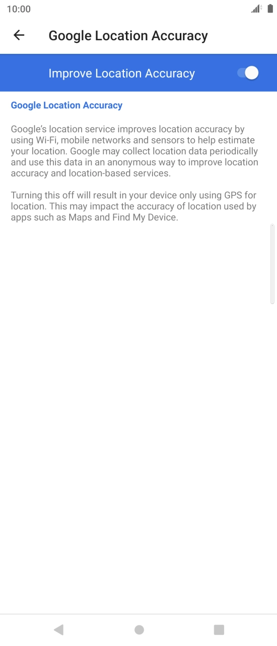 Press the indicator next to 'Improve Location Accuracy' to turn off the function. If you turn on the function, your phone can find your exact position but it may take longer as there is no access to supplementary information from the mobile network or nearby WiFi networks. Press the indicator next to 'Improve Location Accuracy' to turn off the function. If you turn on the function, your phone can find your exact position but it may take longer as there is no access to supplementary information from the mobile network or nearby WiFi networks.