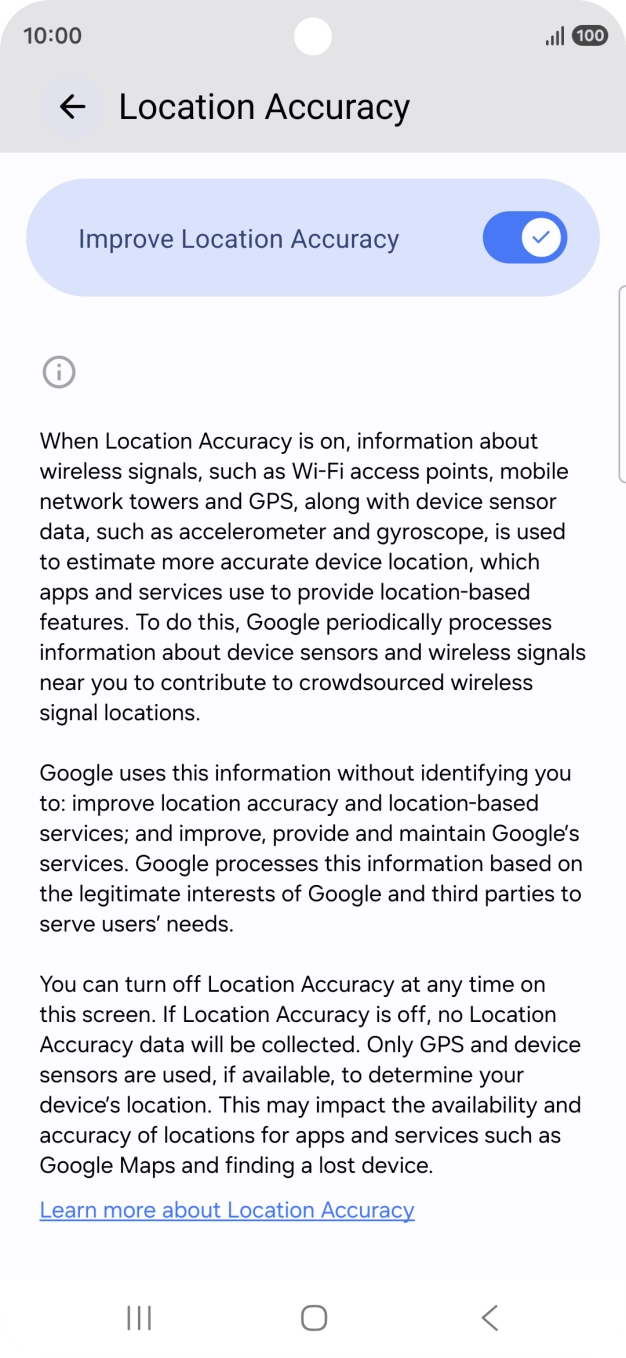 If you press the indicator next to 'Improve Location Accuracy' to turn off the function, your phone can find your exact position using the GPS satellites but it may take longer as there is no access to supplementary information from the mobile network or nearby WiFi networks. If you press the indicator next to 'Improve Location Accuracy' to turn off the function, your phone can find your exact position using the GPS satellites but it may take longer as there is no access to supplementary information from the mobile network or nearby WiFi networks.