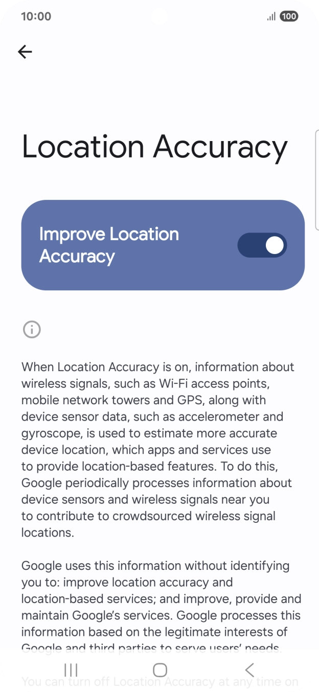 If you press the indicator next to 'Improve Location Accuracy' to turn off the function, your phone can find your exact position using the GPS satellites but it may take longer as there is no access to supplementary information from the mobile network or nearby WiFi networks. If you press the indicator next to 'Improve Location Accuracy' to turn off the function, your phone can find your exact position using the GPS satellites but it may take longer as there is no access to supplementary information from the mobile network or nearby WiFi networks.