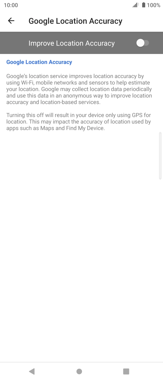 Press the indicator next to 'Improve Location Accuracy' to turn on the function. If you turn on the function, your phone can find your exact position using the GPS satellites, the mobile network and nearby WiFi networks. Satellite-based GPS requires a clear view of the sky. Press the indicator next to 'Improve Location Accuracy' to turn on the function. If you turn on the function, your phone can find your exact position using the GPS satellites, the mobile network and nearby WiFi networks. Satellite-based GPS requires a clear view of the sky.