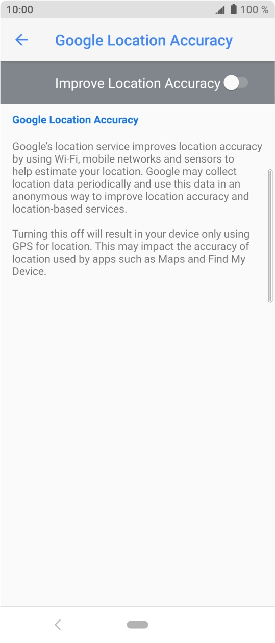 Press the indicator next to 'Improve Location Accuracy' to turn on the function. If you turn on the function, your phone can find your exact position using the GPS satellites, the mobile network and nearby WiFi networks. Satellite-based GPS requires a clear view of the sky. Press the indicator next to 'Improve Location Accuracy' to turn on the function. If you turn on the function, your phone can find your exact position using the GPS satellites, the mobile network and nearby WiFi networks. Satellite-based GPS requires a clear view of the sky.
