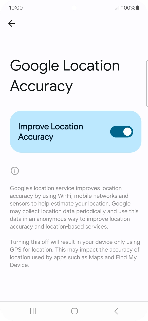 If you press the indicator next to 'Improve Location Accuracy' to turn off the function, your phone can find your exact position using the GPS satellites but it may take longer as there is no access to supplementary information from the mobile network or nearby WiFi networks. If you press the indicator next to 'Improve Location Accuracy' to turn off the function, your phone can find your exact position using the GPS satellites but it may take longer as there is no access to supplementary information from the mobile network or nearby WiFi networks.