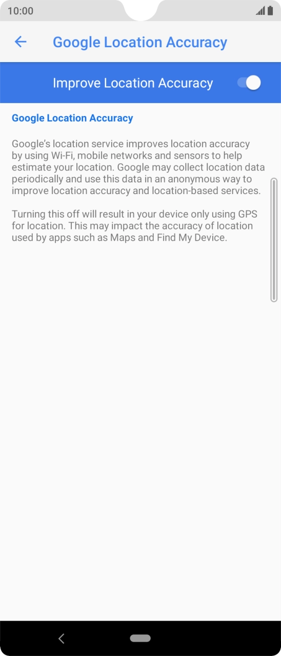 Press the indicator next to 'Improve Location Accuracy' to turn off the function. If you turn on the function, your phone can find your exact position but it may take longer as there is no access to supplementary information from the mobile network or nearby WiFi networks. Press the indicator next to 'Improve Location Accuracy' to turn off the function. If you turn on the function, your phone can find your exact position but it may take longer as there is no access to supplementary information from the mobile network or nearby WiFi networks.