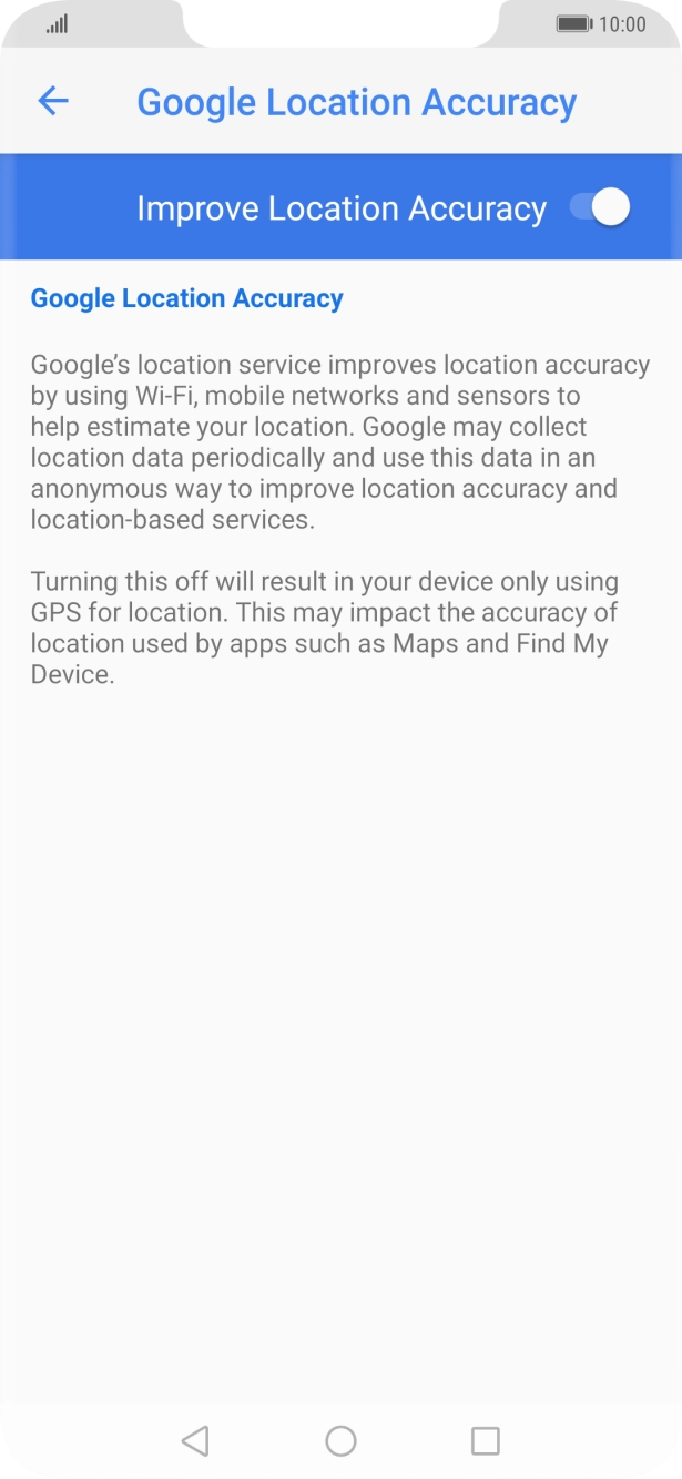 If you press the indicator next to 'Improve Location Accuracy' to turn off the function, your phone can find your exact position using the GPS satellites but it may take longer as there is no access to supplementary information from the mobile network or nearby WiFi networks. If you press the indicator next to 'Improve Location Accuracy' to turn off the function, your phone can find your exact position using the GPS satellites but it may take longer as there is no access to supplementary information from the mobile network or nearby WiFi networks.