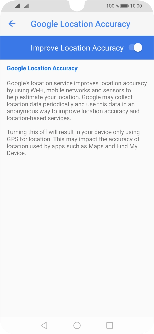 If you press the indicator next to 'Improve Location Accuracy' to turn off the function, your phone can find your exact position using the GPS satellites but it may take longer as there is no access to supplementary information from the mobile network or nearby WiFi networks. If you press the indicator next to 'Improve Location Accuracy' to turn off the function, your phone can find your exact position using the GPS satellites but it may take longer as there is no access to supplementary information from the mobile network or nearby WiFi networks.