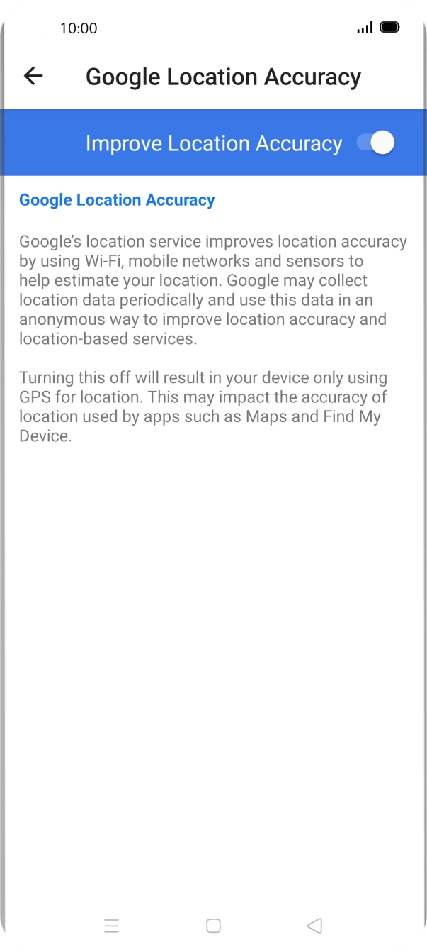 If you press the indicator next to 'Improve Location Accuracy' to turn off the function, your phone can find your exact position using the GPS satellites but it may take longer as there is no access to supplementary information from the mobile network or nearby WiFi networks. If you press the indicator next to 'Improve Location Accuracy' to turn off the function, your phone can find your exact position using the GPS satellites but it may take longer as there is no access to supplementary information from the mobile network or nearby WiFi networks.