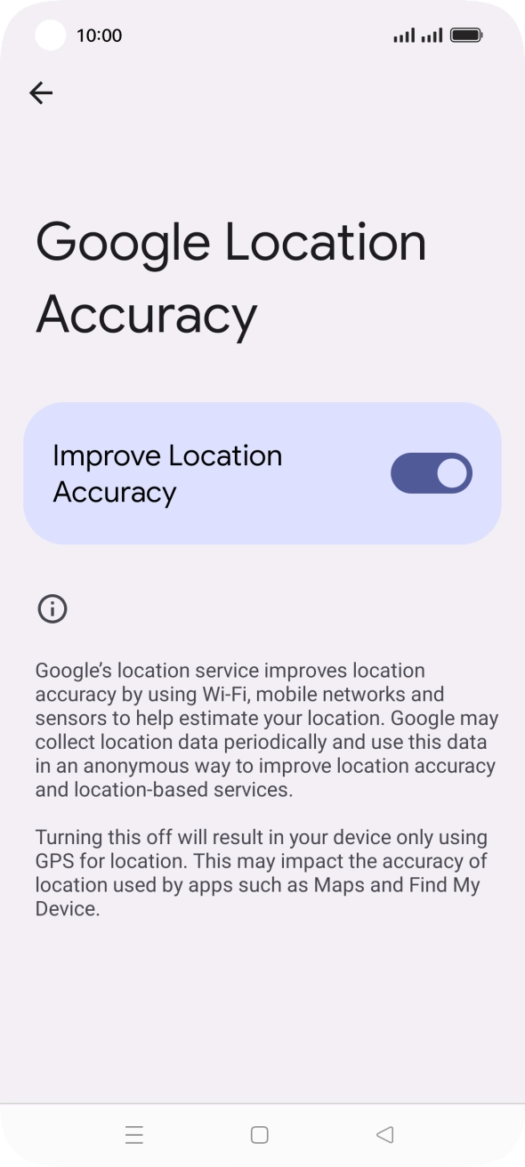 If you press the indicator next to 'Improve Location Accuracy' to turn off the function, your phone can find your exact position using the GPS satellites but it may take longer as there is no access to supplementary information from the mobile network or nearby WiFi networks. If you press the indicator next to 'Improve Location Accuracy' to turn off the function, your phone can find your exact position using the GPS satellites but it may take longer as there is no access to supplementary information from the mobile network or nearby WiFi networks.