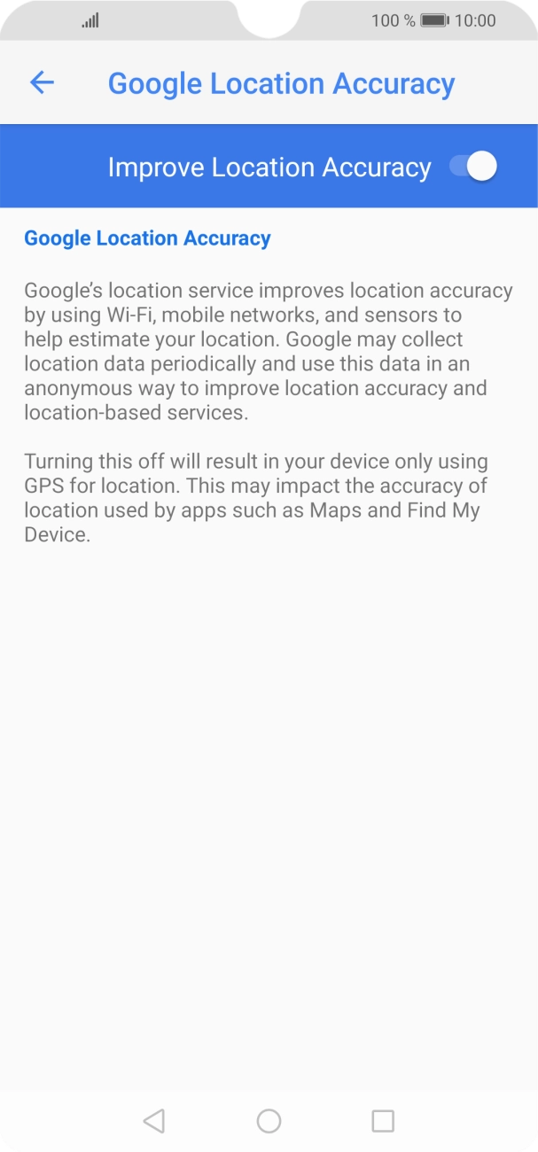 If you press the indicator next to 'Improve Location Accuracy' to turn off the function, your phone can find your exact position using the GPS satellites but it may take longer as there is no access to supplementary information from the mobile network or nearby WiFi networks. If you press the indicator next to 'Improve Location Accuracy' to turn off the function, your phone can find your exact position using the GPS satellites but it may take longer as there is no access to supplementary information from the mobile network or nearby WiFi networks.