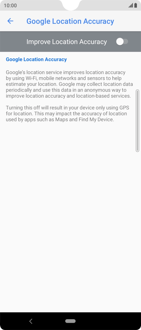 Press the indicator next to 'Improve Location Accuracy' to turn on the function. If you turn on the function, your phone can find your exact position using the GPS satellites, the mobile network and nearby WiFi networks. Satellite-based GPS requires a clear view of the sky. Press the indicator next to 'Improve Location Accuracy' to turn on the function. If you turn on the function, your phone can find your exact position using the GPS satellites, the mobile network and nearby WiFi networks. Satellite-based GPS requires a clear view of the sky.