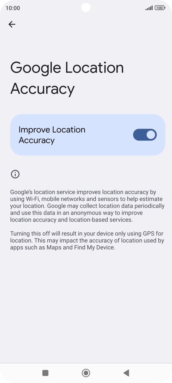 If you press the indicator next to 'Improve Location Accuracy' to turn off the function, your phone can find your exact position using the GPS satellites but it may take longer as there is no access to supplementary information from the mobile network or nearby WiFi networks. If you press the indicator next to 'Improve Location Accuracy' to turn off the function, your phone can find your exact position using the GPS satellites but it may take longer as there is no access to supplementary information from the mobile network or nearby WiFi networks.