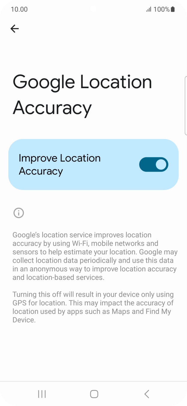 If you press the indicator next to 'Improve Location Accuracy' to turn off the function, your phone can find your exact position using the GPS satellites but it may take longer as there is no access to supplementary information from the mobile network or nearby WiFi networks. If you press the indicator next to 'Improve Location Accuracy' to turn off the function, your phone can find your exact position using the GPS satellites but it may take longer as there is no access to supplementary information from the mobile network or nearby WiFi networks.