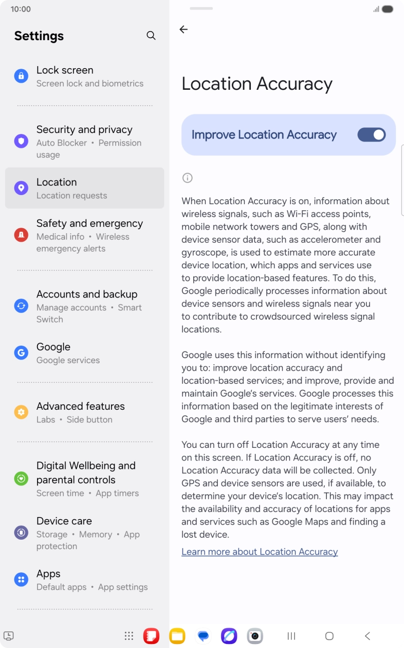 If you press the indicator next to 'Improve Location Accuracy' to turn off the function, your tablet can find your exact position using the GPS satellites but it may take longer as there is no access to supplementary information from the mobile network or nearby WiFi networks. If you press the indicator next to 'Improve Location Accuracy' to turn off the function, your tablet can find your exact position using the GPS satellites but it may take longer as there is no access to supplementary information from the mobile network or nearby WiFi networks.
